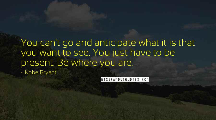 Kobe Bryant Quotes: You can't go and anticipate what it is that you want to see. You just have to be present. Be where you are.