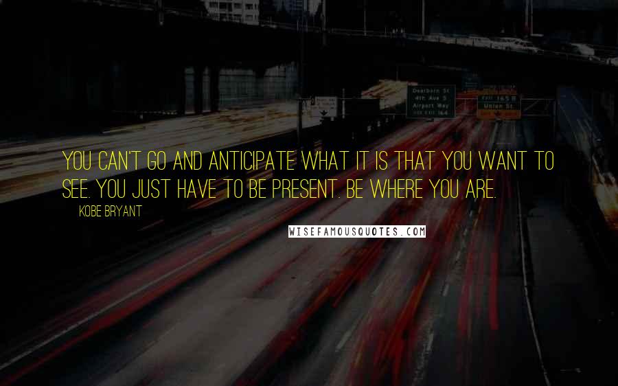 Kobe Bryant Quotes: You can't go and anticipate what it is that you want to see. You just have to be present. Be where you are.