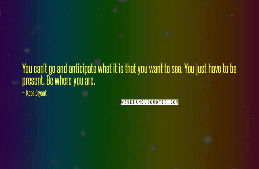 Kobe Bryant Quotes: You can't go and anticipate what it is that you want to see. You just have to be present. Be where you are.