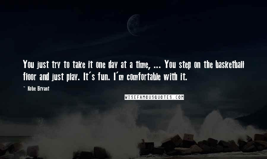 Kobe Bryant Quotes: You just try to take it one day at a time, ... You step on the basketball floor and just play. It's fun. I'm comfortable with it.