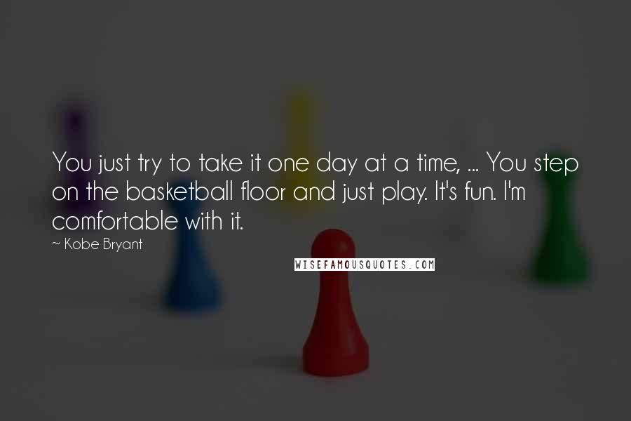 Kobe Bryant Quotes: You just try to take it one day at a time, ... You step on the basketball floor and just play. It's fun. I'm comfortable with it.