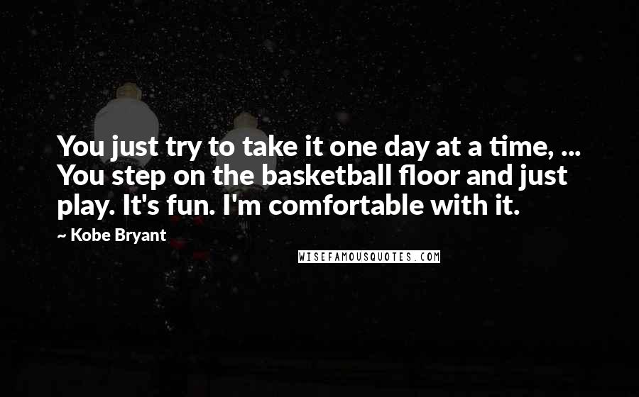 Kobe Bryant Quotes: You just try to take it one day at a time, ... You step on the basketball floor and just play. It's fun. I'm comfortable with it.