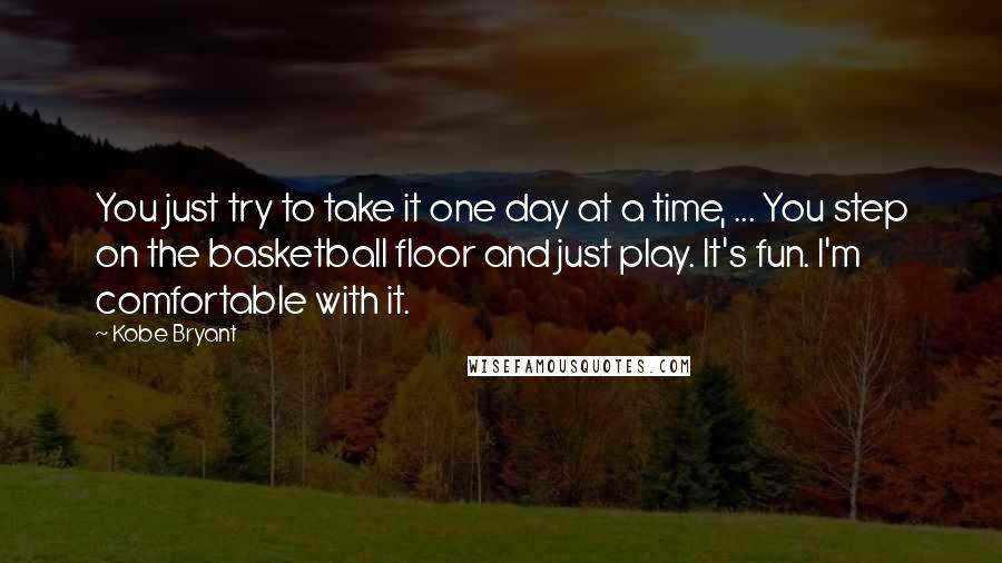 Kobe Bryant Quotes: You just try to take it one day at a time, ... You step on the basketball floor and just play. It's fun. I'm comfortable with it.