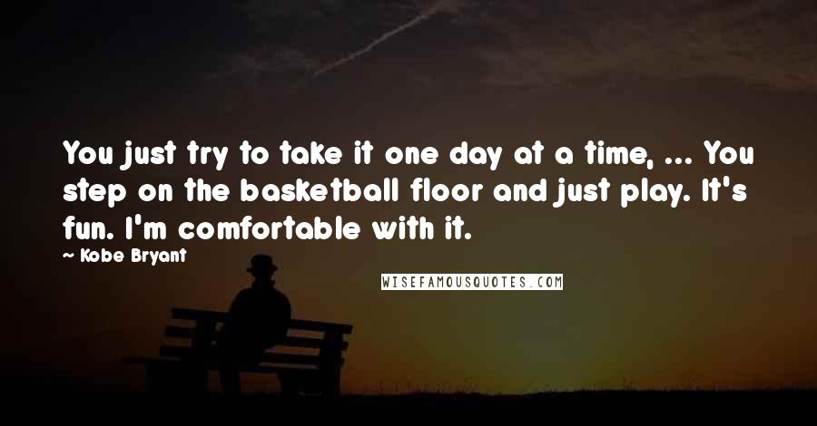 Kobe Bryant Quotes: You just try to take it one day at a time, ... You step on the basketball floor and just play. It's fun. I'm comfortable with it.