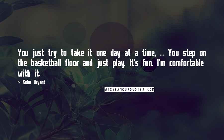 Kobe Bryant Quotes: You just try to take it one day at a time, ... You step on the basketball floor and just play. It's fun. I'm comfortable with it.