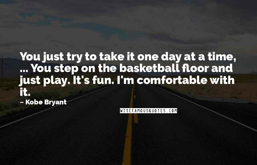 Kobe Bryant Quotes: You just try to take it one day at a time, ... You step on the basketball floor and just play. It's fun. I'm comfortable with it.