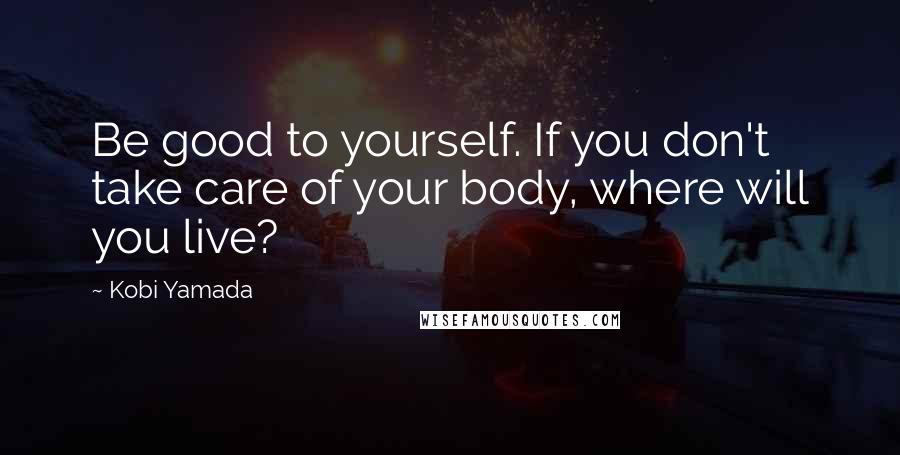 Kobi Yamada Quotes: Be good to yourself. If you don't take care of your body, where will you live?