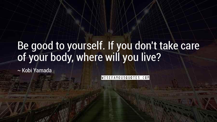Kobi Yamada Quotes: Be good to yourself. If you don't take care of your body, where will you live?