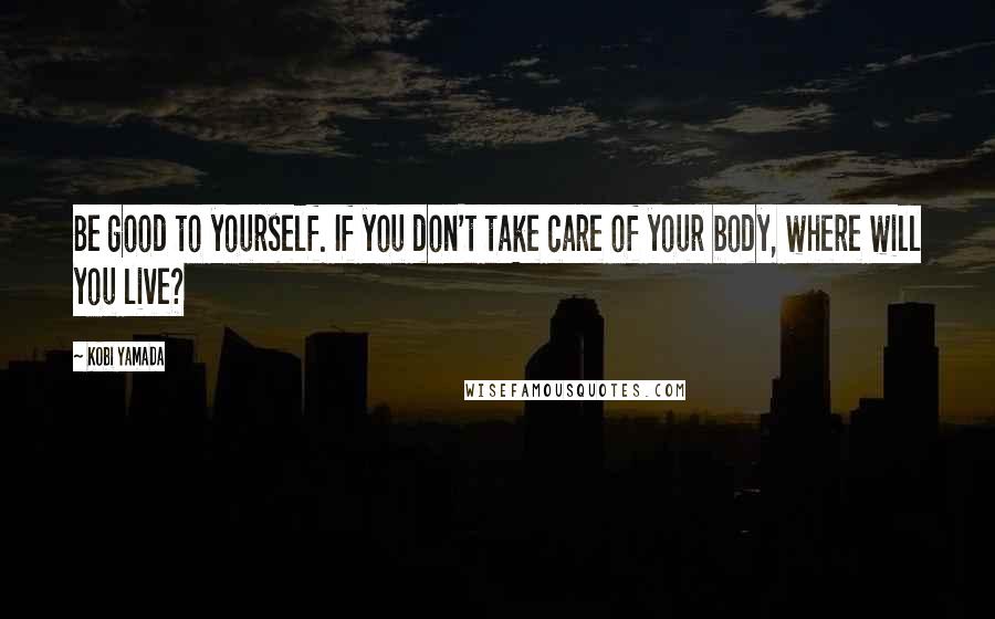 Kobi Yamada Quotes: Be good to yourself. If you don't take care of your body, where will you live?