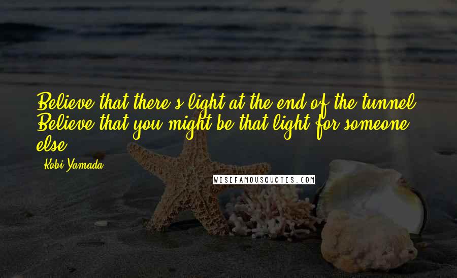 Kobi Yamada Quotes: Believe that there's light at the end of the tunnel. Believe that you might be that light for someone else.