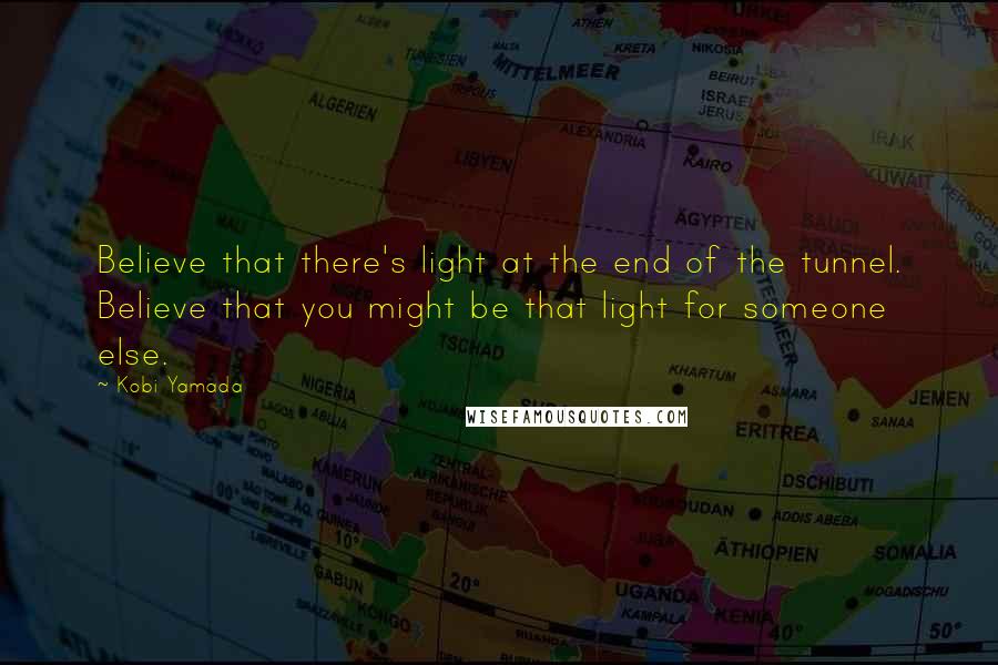 Kobi Yamada Quotes: Believe that there's light at the end of the tunnel. Believe that you might be that light for someone else.