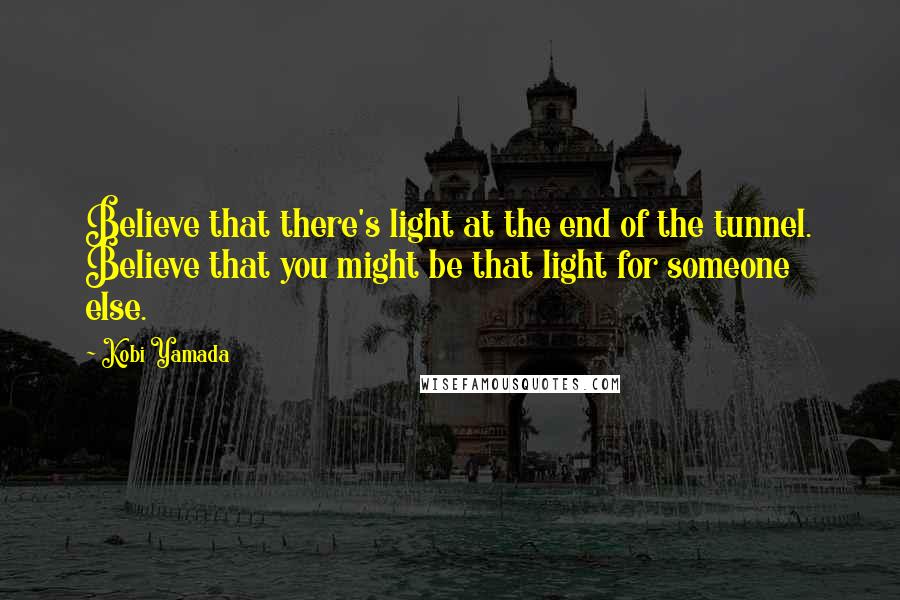 Kobi Yamada Quotes: Believe that there's light at the end of the tunnel. Believe that you might be that light for someone else.
