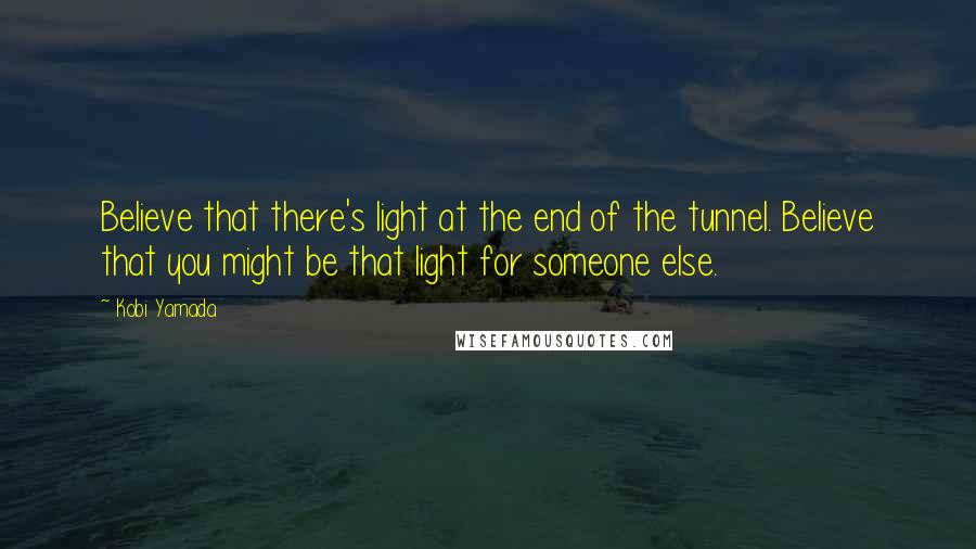 Kobi Yamada Quotes: Believe that there's light at the end of the tunnel. Believe that you might be that light for someone else.