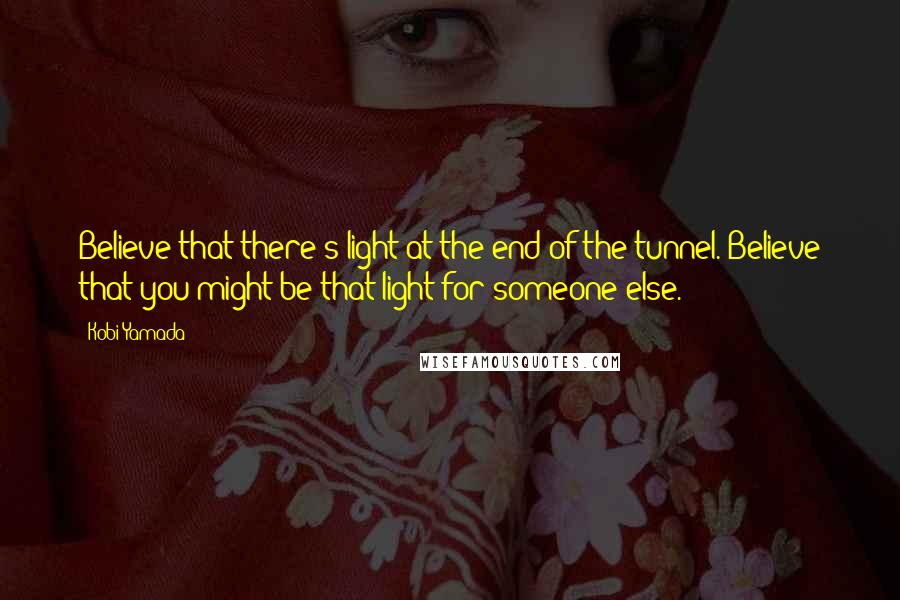 Kobi Yamada Quotes: Believe that there's light at the end of the tunnel. Believe that you might be that light for someone else.