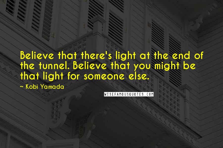 Kobi Yamada Quotes: Believe that there's light at the end of the tunnel. Believe that you might be that light for someone else.