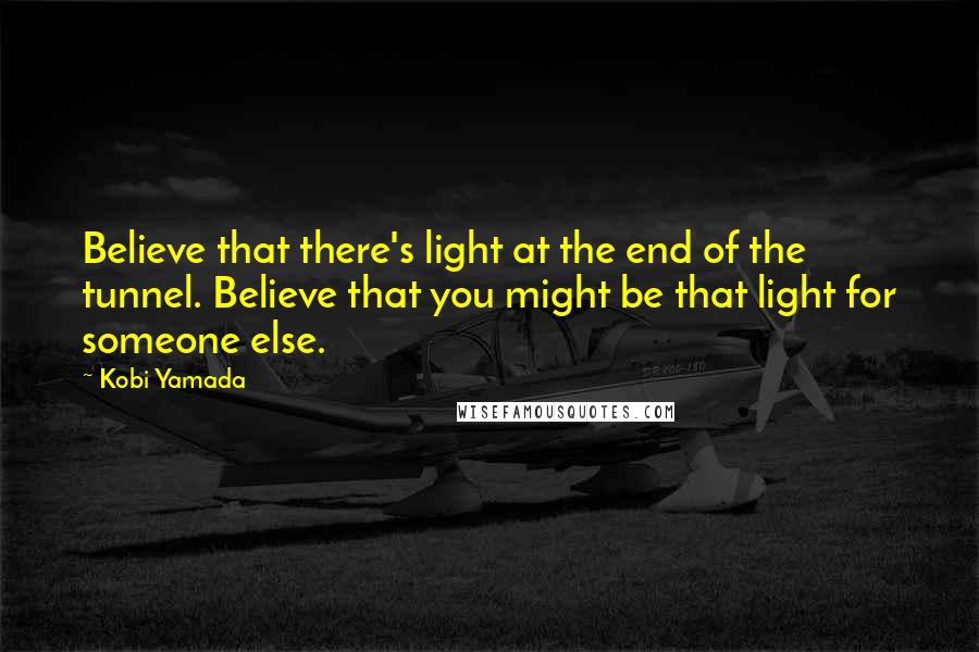 Kobi Yamada Quotes: Believe that there's light at the end of the tunnel. Believe that you might be that light for someone else.