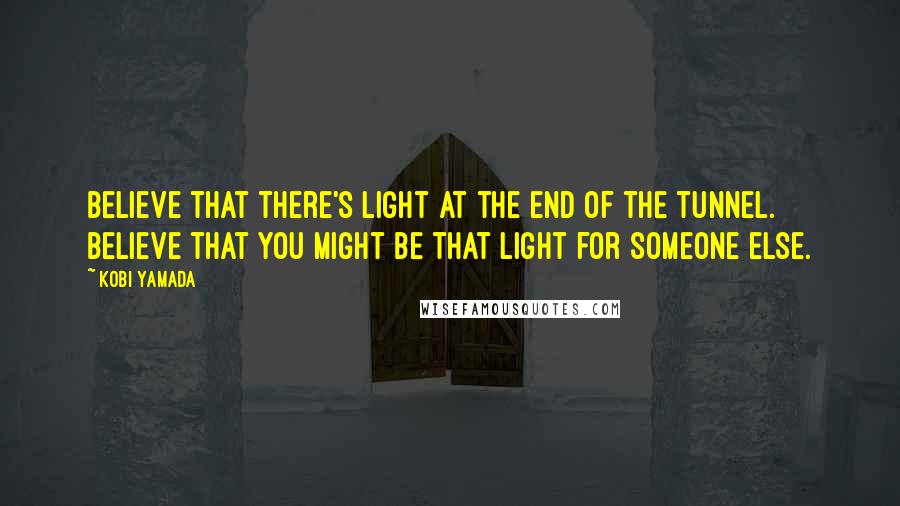 Kobi Yamada Quotes: Believe that there's light at the end of the tunnel. Believe that you might be that light for someone else.