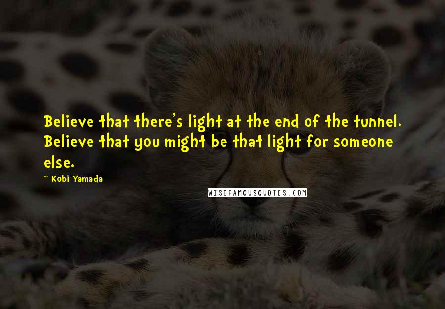 Kobi Yamada Quotes: Believe that there's light at the end of the tunnel. Believe that you might be that light for someone else.