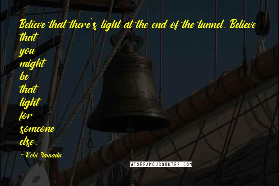 Kobi Yamada Quotes: Believe that there's light at the end of the tunnel. Believe that you might be that light for someone else.