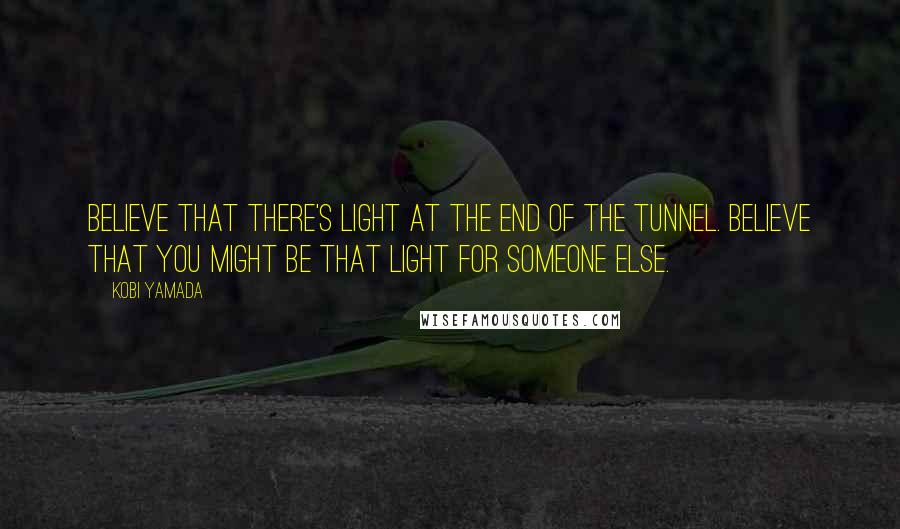 Kobi Yamada Quotes: Believe that there's light at the end of the tunnel. Believe that you might be that light for someone else.