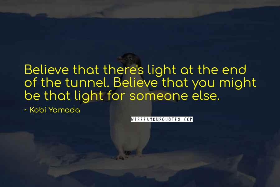 Kobi Yamada Quotes: Believe that there's light at the end of the tunnel. Believe that you might be that light for someone else.