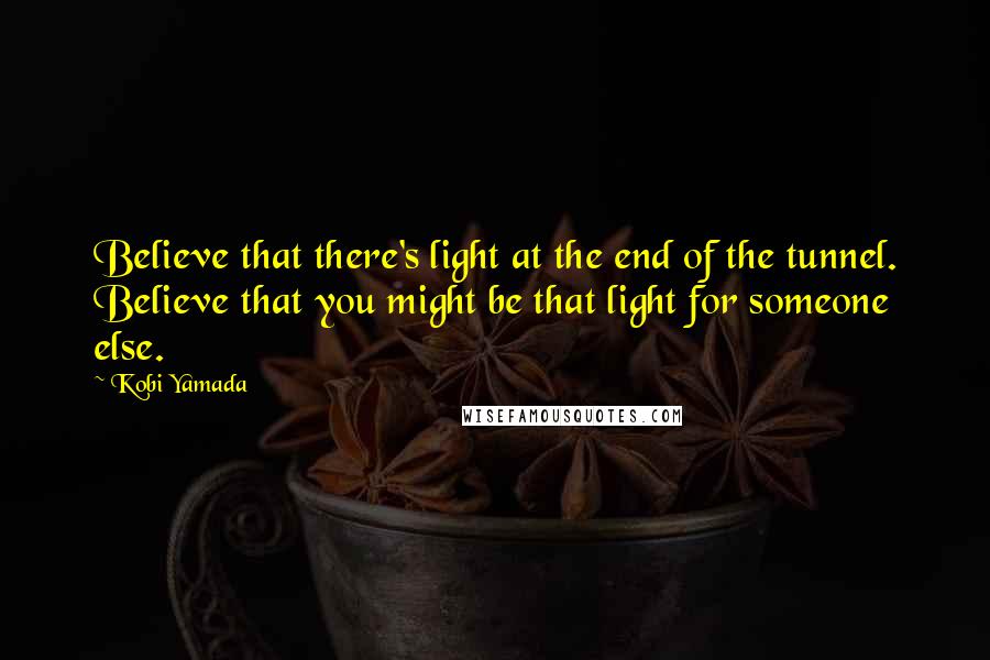 Kobi Yamada Quotes: Believe that there's light at the end of the tunnel. Believe that you might be that light for someone else.