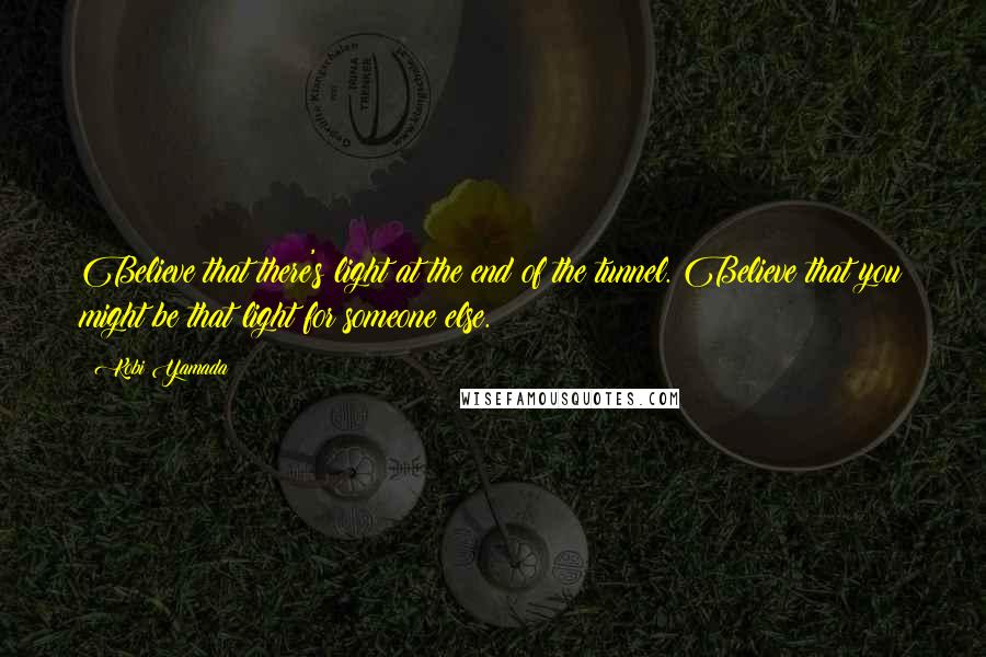 Kobi Yamada Quotes: Believe that there's light at the end of the tunnel. Believe that you might be that light for someone else.