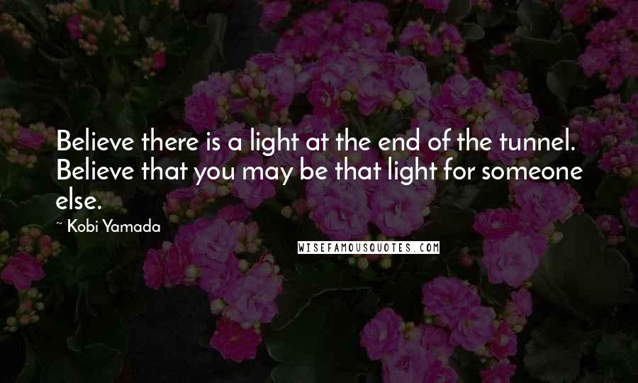 Kobi Yamada Quotes: Believe there is a light at the end of the tunnel. Believe that you may be that light for someone else.