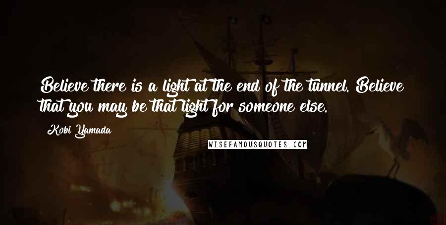 Kobi Yamada Quotes: Believe there is a light at the end of the tunnel. Believe that you may be that light for someone else.