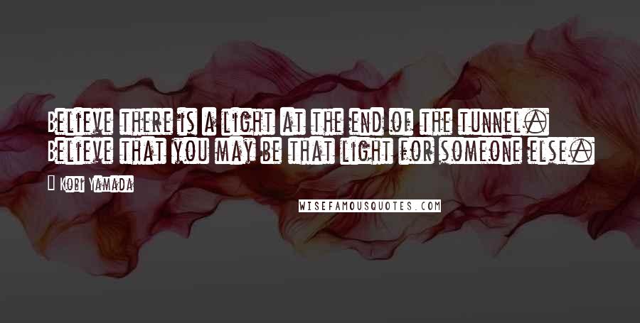 Kobi Yamada Quotes: Believe there is a light at the end of the tunnel. Believe that you may be that light for someone else.