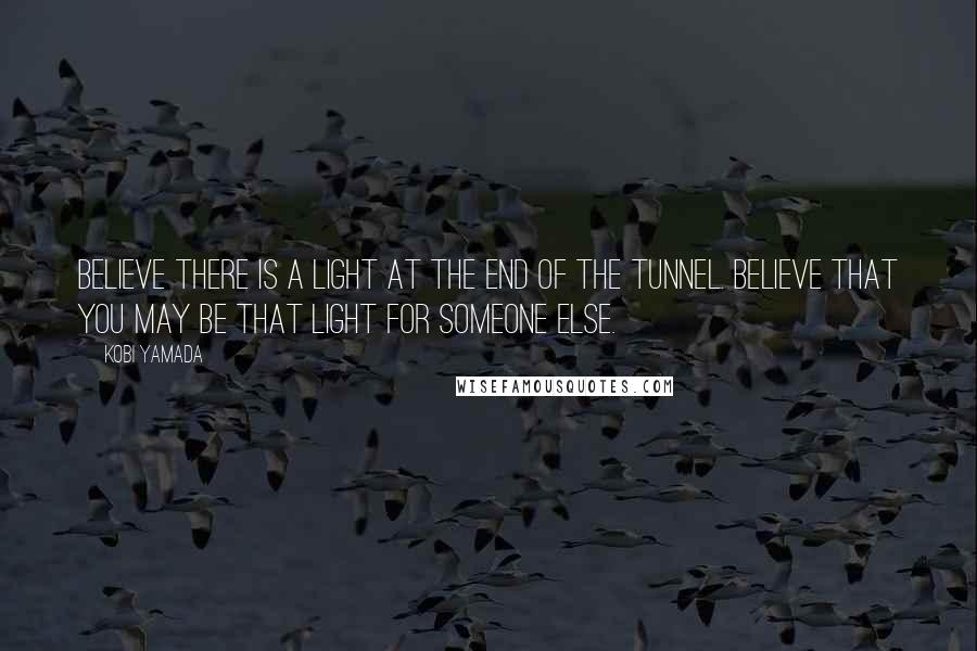 Kobi Yamada Quotes: Believe there is a light at the end of the tunnel. Believe that you may be that light for someone else.