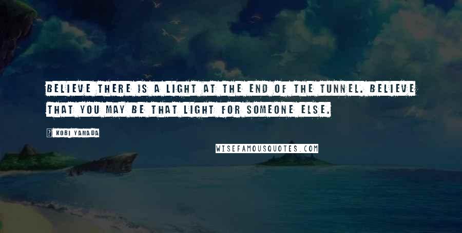 Kobi Yamada Quotes: Believe there is a light at the end of the tunnel. Believe that you may be that light for someone else.