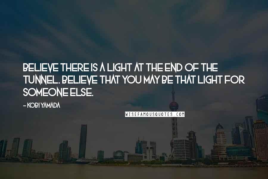 Kobi Yamada Quotes: Believe there is a light at the end of the tunnel. Believe that you may be that light for someone else.