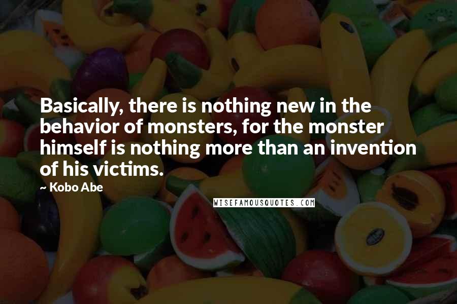 Kobo Abe Quotes: Basically, there is nothing new in the behavior of monsters, for the monster himself is nothing more than an invention of his victims.