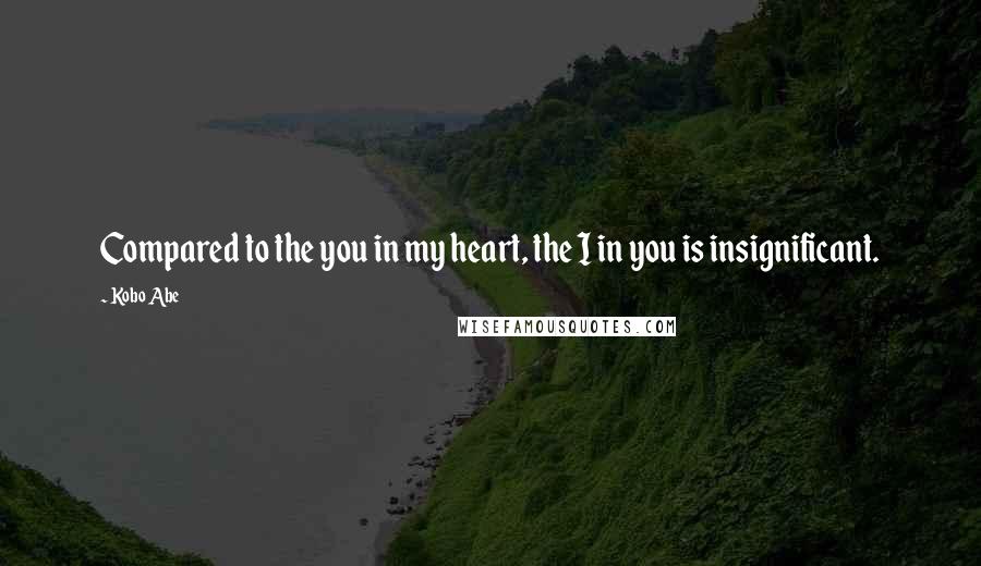 Kobo Abe Quotes: Compared to the you in my heart, the I in you is insignificant.