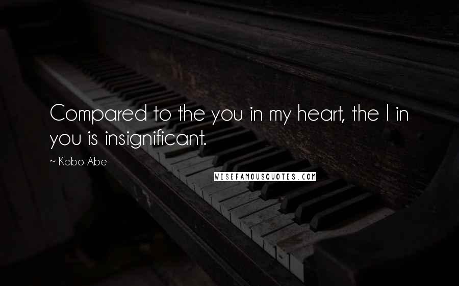 Kobo Abe Quotes: Compared to the you in my heart, the I in you is insignificant.