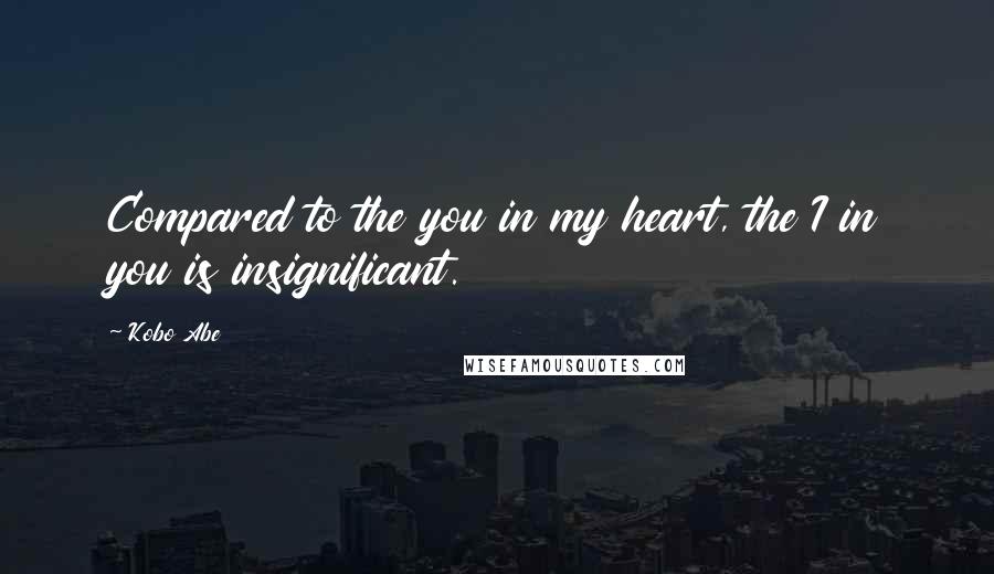 Kobo Abe Quotes: Compared to the you in my heart, the I in you is insignificant.