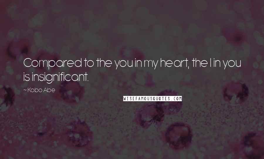 Kobo Abe Quotes: Compared to the you in my heart, the I in you is insignificant.