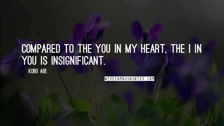 Kobo Abe Quotes: Compared to the you in my heart, the I in you is insignificant.