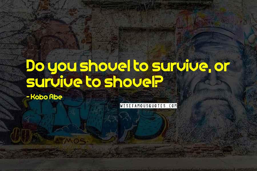 Kobo Abe Quotes: Do you shovel to survive, or survive to shovel?