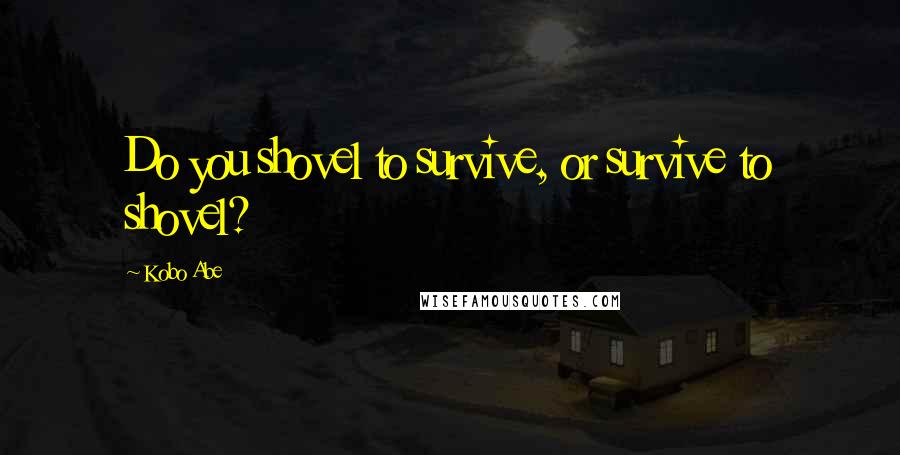 Kobo Abe Quotes: Do you shovel to survive, or survive to shovel?