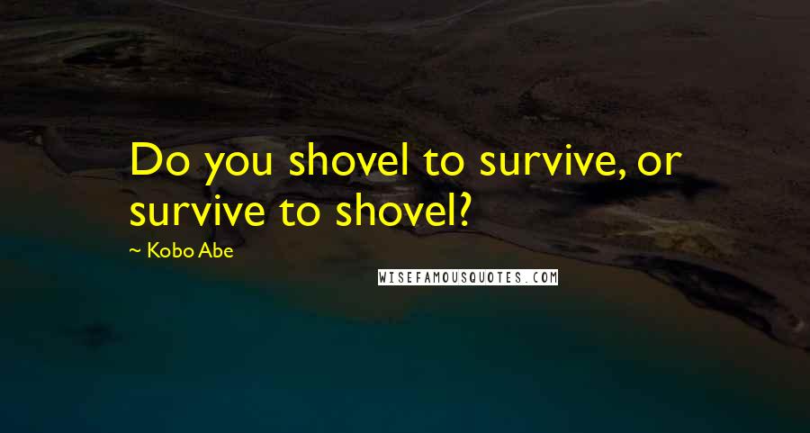 Kobo Abe Quotes: Do you shovel to survive, or survive to shovel?