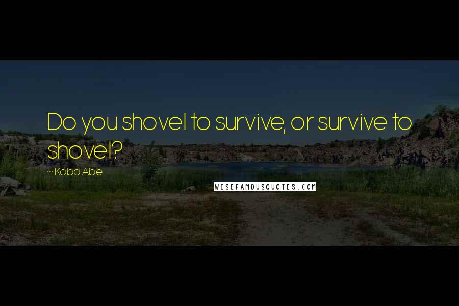 Kobo Abe Quotes: Do you shovel to survive, or survive to shovel?