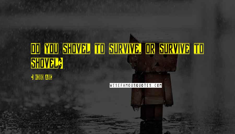 Kobo Abe Quotes: Do you shovel to survive, or survive to shovel?