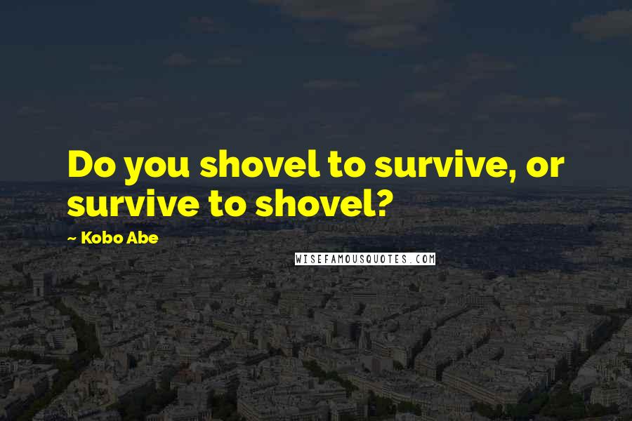 Kobo Abe Quotes: Do you shovel to survive, or survive to shovel?