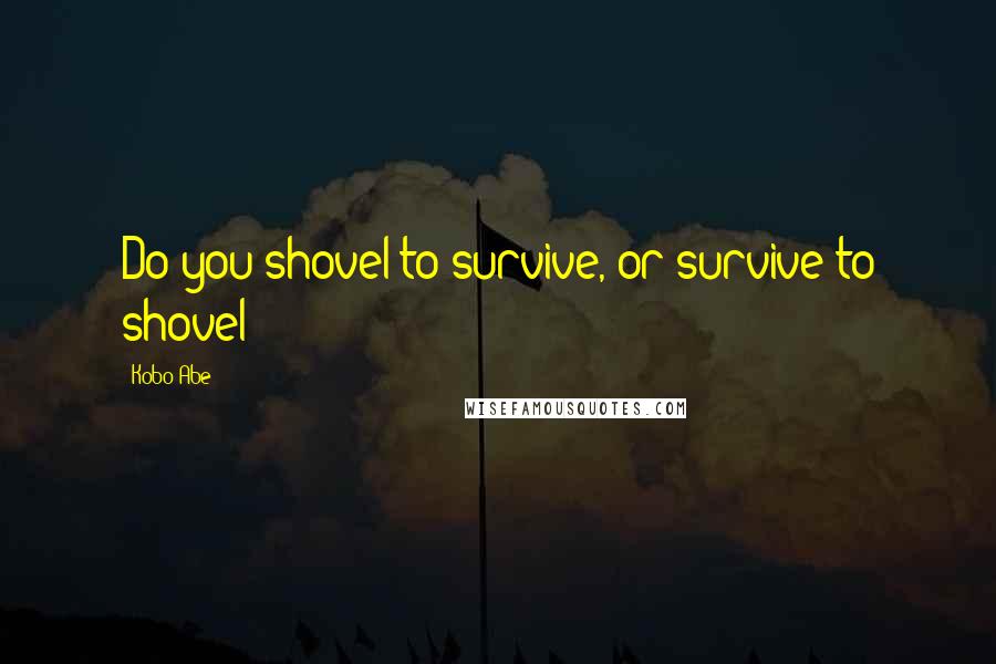 Kobo Abe Quotes: Do you shovel to survive, or survive to shovel?