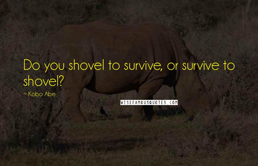 Kobo Abe Quotes: Do you shovel to survive, or survive to shovel?