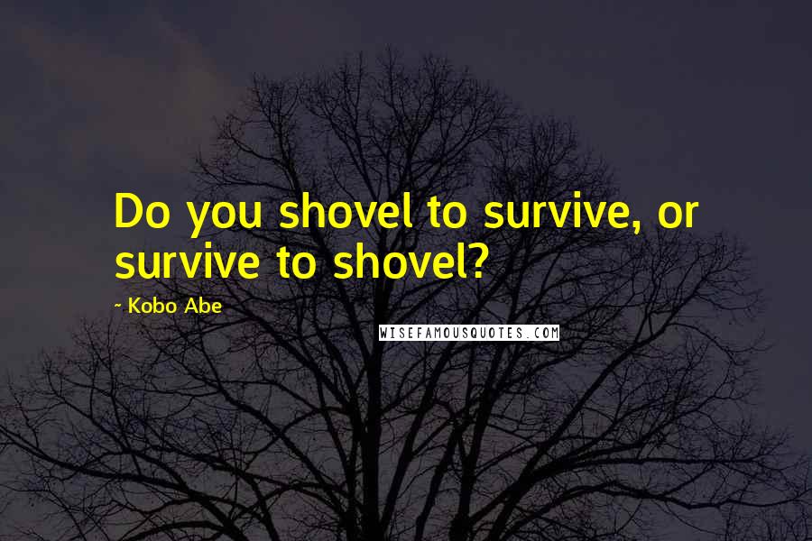 Kobo Abe Quotes: Do you shovel to survive, or survive to shovel?