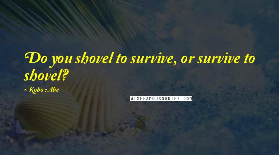 Kobo Abe Quotes: Do you shovel to survive, or survive to shovel?