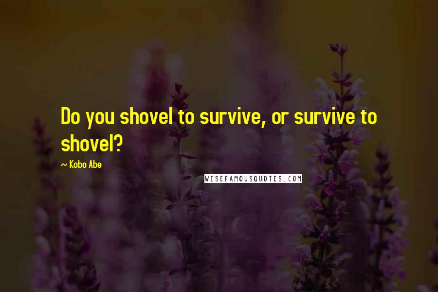 Kobo Abe Quotes: Do you shovel to survive, or survive to shovel?